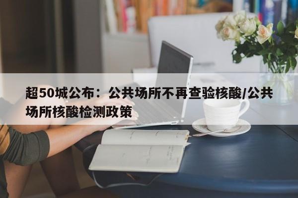 超50城公布:公共场所不再查验核酸/公共场所核酸检测政策