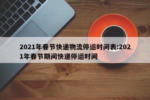 2021年春节快递物流停运时间表:2021年春节期间快递停运时间