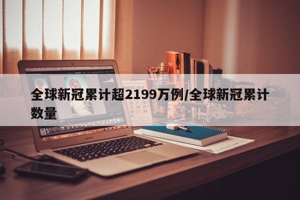 全球新冠累计超2199万例/全球新冠累计数量