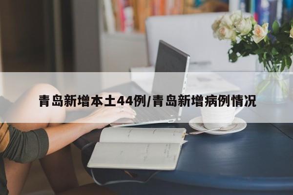 青岛新增本土44例/青岛新增病例情况