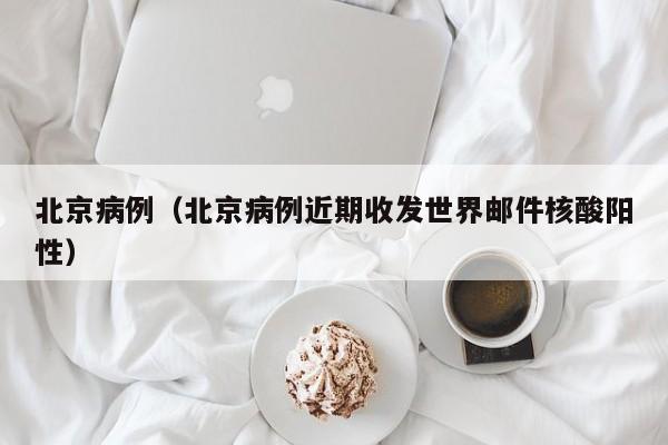 北京病例(北京病例近期收发世界邮件核酸阳性)