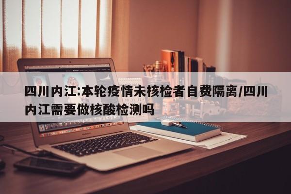 四川内江:本轮疫情未核检者自费隔离/四川内江需要做核酸检测吗